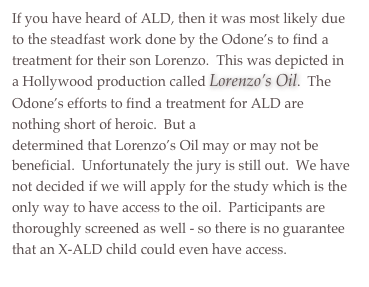 If you have heard of ALD, then it was most likely due to the steadfast work done by the Odone’s to find a treatment for their son Lorenzo.  This was depicted in a Hollywood production called Lorenzo’s Oil.  The Odone’s efforts to find a treatment for ALD are nothing short of heroic.  But a 2001 case study determined that Lorenzo’s Oil may or may not be beneficial.  Unfortunately the jury is still out.  We have not decided if we will apply for the study which is the only way to have access to the oil.  Participants are thoroughly screened as well - so there is no guarantee that an X-ALD child could even have access.
