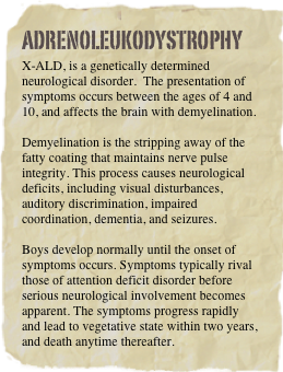 Adrenoleukodystrophy
X-ALD, is a genetically determined neurological disorder.  The presentation of symptoms occurs between the ages of 4 and 10, and affects the brain with demyelination.

Demyelination is the stripping away of the fatty coating that maintains nerve pulse integrity. This process causes neurological deficits, including visual disturbances, auditory discrimination, impaired coordination, dementia, and seizures. 

Boys develop normally until the onset of symptoms occurs. Symptoms typically rival those of attention deficit disorder before serious neurological involvement becomes apparent. The symptoms progress rapidly and lead to vegetative state within two years, and death anytime thereafter.