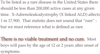 To be listed as a rare disease in the United States there should be less than 200,000 active cases at any given time.  X-Adrenoleukodystrophy (X linked ALD) affects 1 in 17,900.  That statistic does not sound that “rare” - but we must reference what is defined as rare. 

There is no viable treatment and no cure.  Most boys will pass by the age of 12 or 2 years after onset of symptoms.

