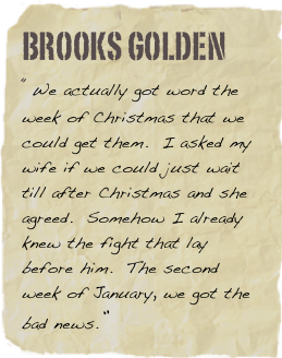 Brooks Golden
“We actually got word the week of Christmas that we could get them.  I asked my wife if we could just wait till after Christmas and she agreed.  Somehow I already knew the fight that lay before him.  The second week of January, we got the bad news.”
