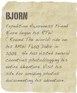 Bjorn
Expedition Awareness Friend Bjorn began his RTW (‘Round The World) ride on his BMW F650 Dakar in 2008.  He has visited several countries photoblogging his entire adventure. Visit his site for amazing photos documenting his adventure.  