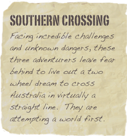 Southern Crossing
Facing incredible challenges and unknown dangers, these three adventurers leave fear behind to live out a two wheel dream to cross Australia in virtually a straight line.  They are attempting a world first.