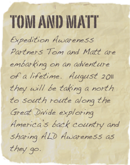 Tom and Matt
Expedition Awareness Partners Tom and Matt are embarking on an adventure of a lifetime.  August 2011 they will be taking a north to south route along the Great Divide exploring America’s back country and sharing ALD Awareness as they go.