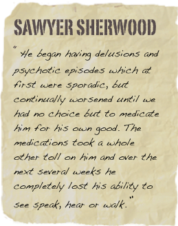 Sawyer Sherwood
“He began having delusions and psychotic episodes which at first were sporadic, but continually worsened until we had no choice but to medicate him for his own good. The medications took a whole other toll on him and over the next several weeks he completely lost his ability to see speak, hear or walk.”
Kath