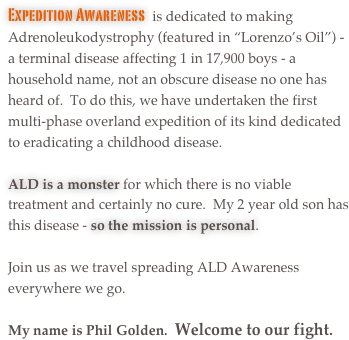Expedition Awareness  is dedicated to making Adrenoleukodystrophy (featured in “Lorenzo’s Oil”) - a terminal disease affecting 1 in 17,900 boys - a household name, not an obscure disease no one has heard of.  To do this, we have undertaken the first multi-phase overland expedition of its kind dedicated to eradicating a childhood disease.  

ALD is a monster for which there is no viable treatment and certainly no cure.  My 2 year old son has this disease - so the mission is personal.  

Join us as we travel spreading ALD Awareness everywhere we go. 

My name is Phil Golden.  Welcome to our fight.