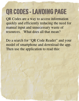 QR Codes - Landing Page
QR Codes are a way to access information quickly and efficiently reducing the need for manual input and unnecessary waste of resources.   What does all that mean?

Do a search for “QR Code Reader” and your model of smartphone and download the app.  Then use the application to read this:









